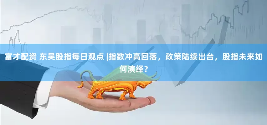 富才配资 东吴股指每日观点 |指数冲高回落，政策陆续出台，股指未来如何演绎？