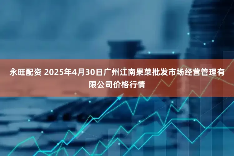 永旺配资 2025年4月30日广州江南果菜批发市场经营管理有限公司价格行情