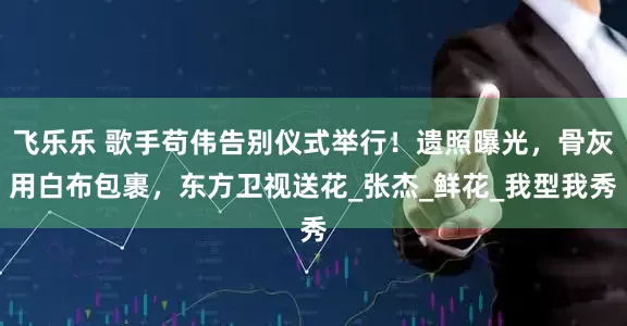 飞乐乐 歌手苟伟告别仪式举行！遗照曝光，骨灰用白布包裹，东方卫视送花_张杰_鲜花_我型我秀