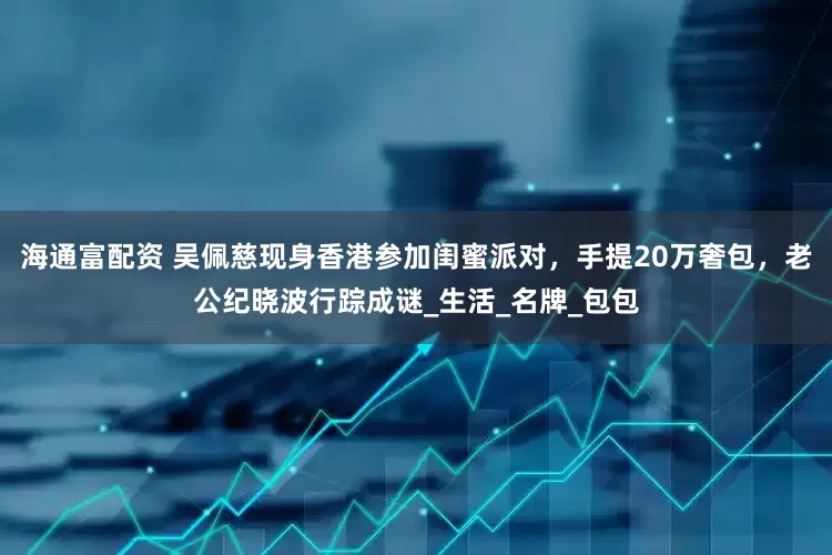 海通富配资 吴佩慈现身香港参加闺蜜派对，手提20万奢包，老公纪晓波行踪成谜_生活_名牌_包包
