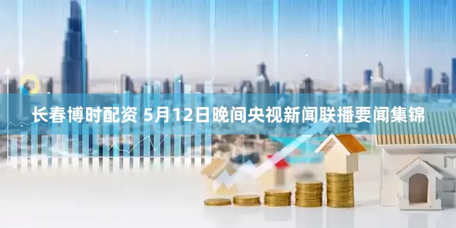 长春博时配资 5月12日晚间央视新闻联播要闻集锦