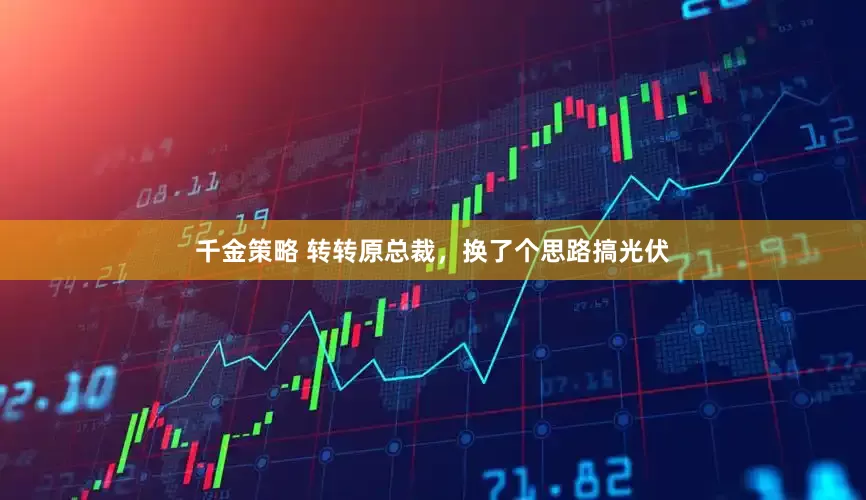 千金策略 转转原总裁，换了个思路搞光伏