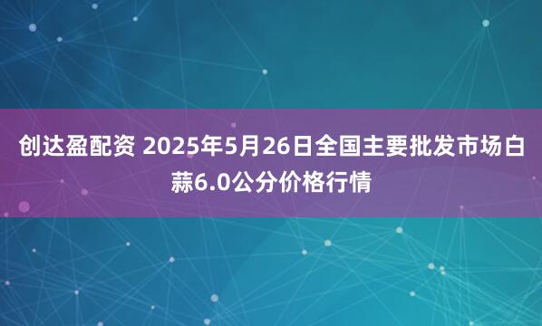 创达盈配资 2025年5月26日全国主要批发市场白蒜6.0公分价格行情