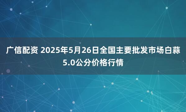 广信配资 2025年5月26日全国主要批发市场白蒜5.0公分价格行情
