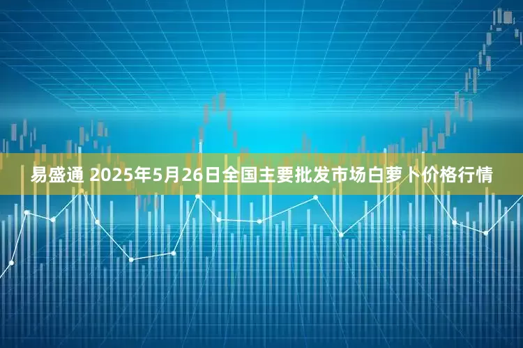 易盛通 2025年5月26日全国主要批发市场白萝卜价格行情