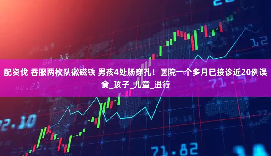 配资伐 吞服两枚队徽磁铁 男孩4处肠穿孔！医院一个多月已接诊近20例误食_孩子_儿童_进行
