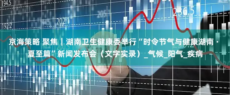 京海策略 聚焦｜湖南卫生健康委举行“时令节气与健康湖南 · 夏至篇”新闻发布会（文字实录）_气候_阳气_疾病