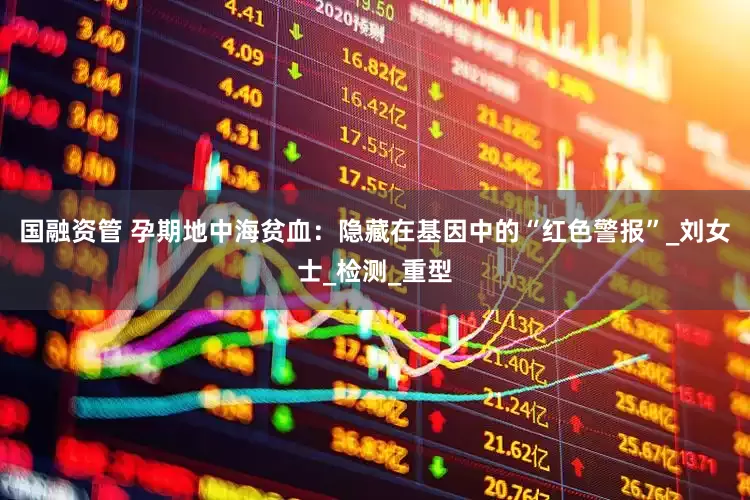 国融资管 孕期地中海贫血：隐藏在基因中的“红色警报”_刘女士_检测_重型