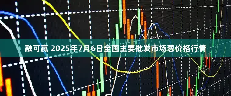 融可赢 2025年7月6日全国主要批发市场葱价格行情