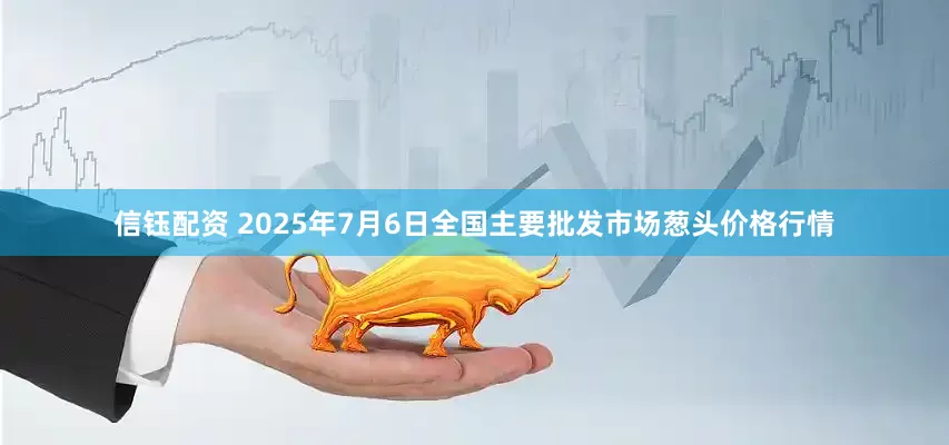 信钰配资 2025年7月6日全国主要批发市场葱头价格行情