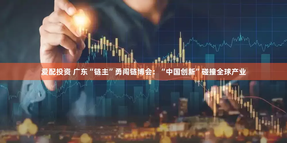 爱配投资 广东“链主”勇闯链博会：“中国创新”碰撞全球产业