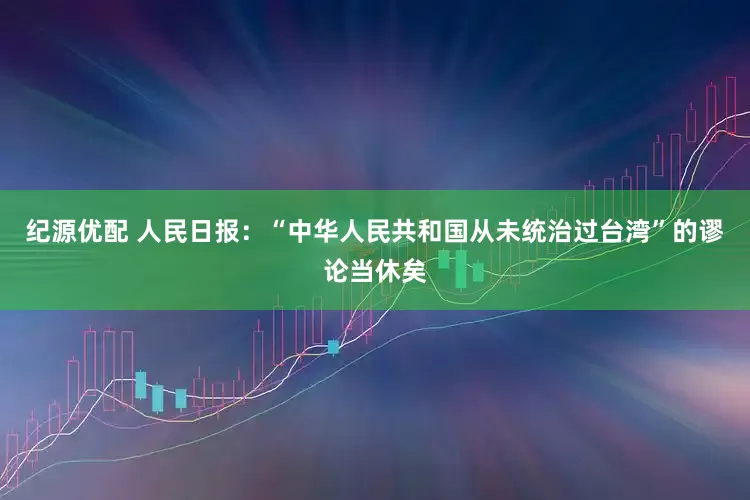 纪源优配 人民日报：“中华人民共和国从未统治过台湾”的谬论当休矣