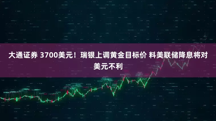 大通证券 3700美元！瑞银上调黄金目标价 料美联储降息将对美元不利