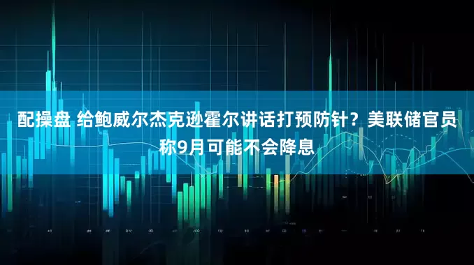 配操盘 给鲍威尔杰克逊霍尔讲话打预防针？美联储官员称9月可能不会降息
