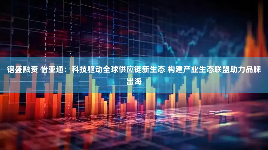 镕盛融资 怡亚通：科技驱动全球供应链新生态 构建产业生态联盟助力品牌出海