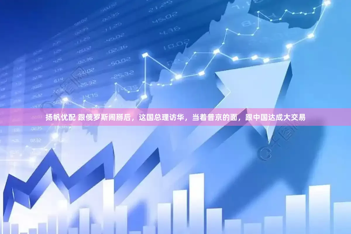 扬帆优配 跟俄罗斯闹掰后，这国总理访华，当着普京的面，跟中国达成大交易