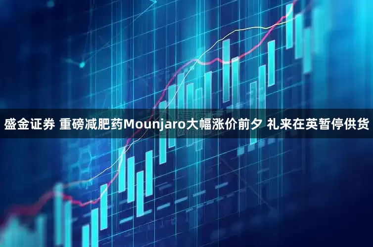 盛金证券 重磅减肥药Mounjaro大幅涨价前夕 礼来在英暂停供货